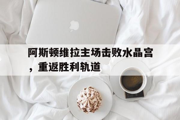阿斯顿维拉主场击败水晶宫,重返胜利轨道的简单介绍 阿斯顿维拉主场击败水晶宫,重返胜利轨道的简单介绍