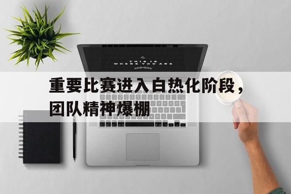 重要比赛进入白热化阶段,团队精神爆棚的简单介绍 重要比赛进入白热化阶段,团队精神爆棚的简单介绍